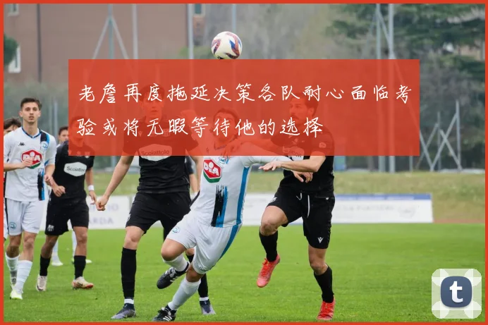 老詹再度拖延决策各队耐心面临考验或将无暇等待他的选择