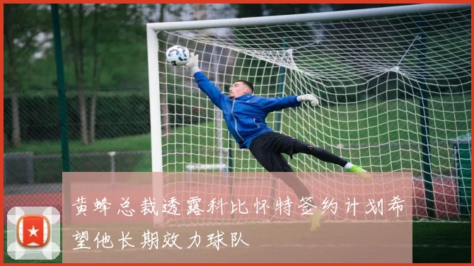 黄蜂总裁透露科比怀特签约计划希望他长期效力球队