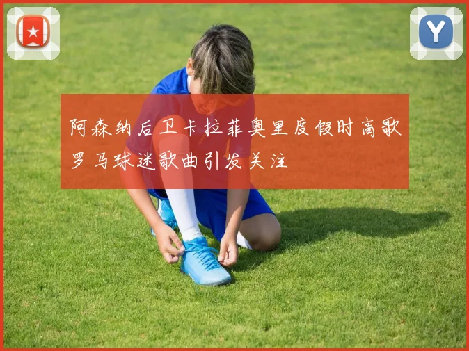 阿森纳后卫卡拉菲奥里度假时高歌罗马球迷歌曲引发关注