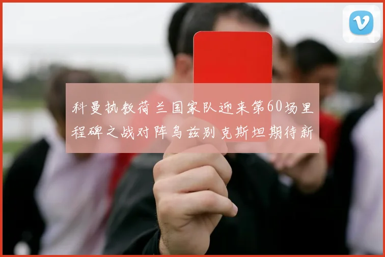 科曼执教荷兰国家队迎来第60场里程碑之战对阵乌兹别克斯坦期待新突破