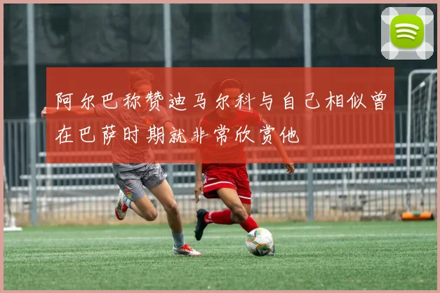 阿尔巴称赞迪马尔科与自己相似曾在巴萨时期就非常欣赏他