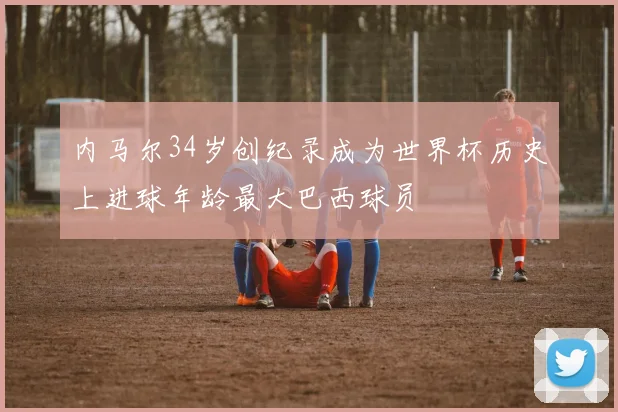 内马尔34岁创纪录成为世界杯历史上进球年龄最大巴西球员