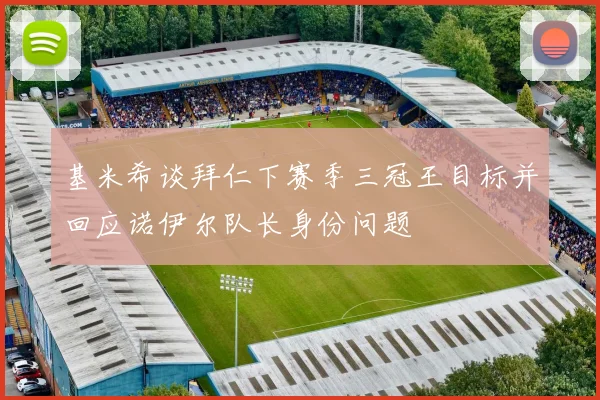 基米希谈拜仁下赛季三冠王目标并回应诺伊尔队长身份问题