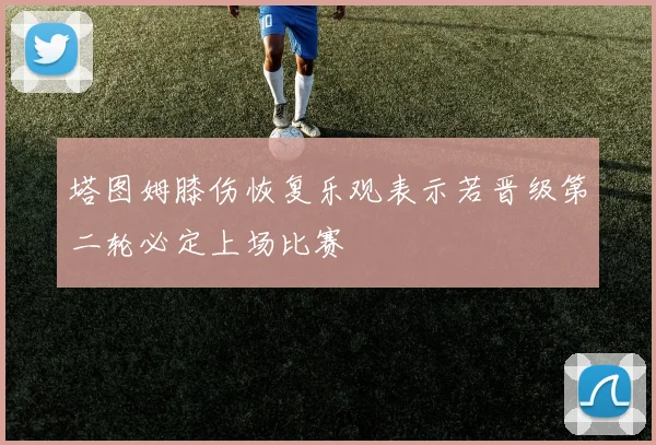 塔图姆膝伤恢复乐观表示若晋级第二轮必定上场比赛