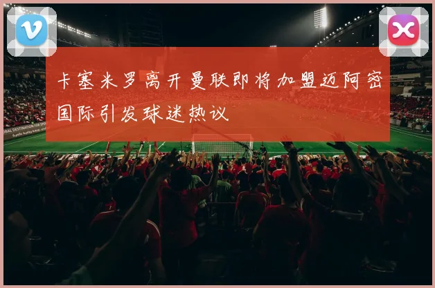 卡塞米罗离开曼联即将加盟迈阿密国际引发球迷热议