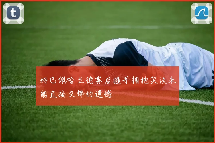 姆巴佩哈兰德赛后握手拥抱笑谈未能直接交锋的遗憾